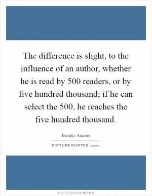 The difference is slight, to the influence of an author, whether he is read by 500 readers, or by five hundred thousand; if he can select the 500, he reaches the five hundred thousand Picture Quote #1