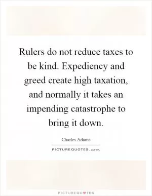 Rulers do not reduce taxes to be kind. Expediency and greed create high taxation, and normally it takes an impending catastrophe to bring it down Picture Quote #1