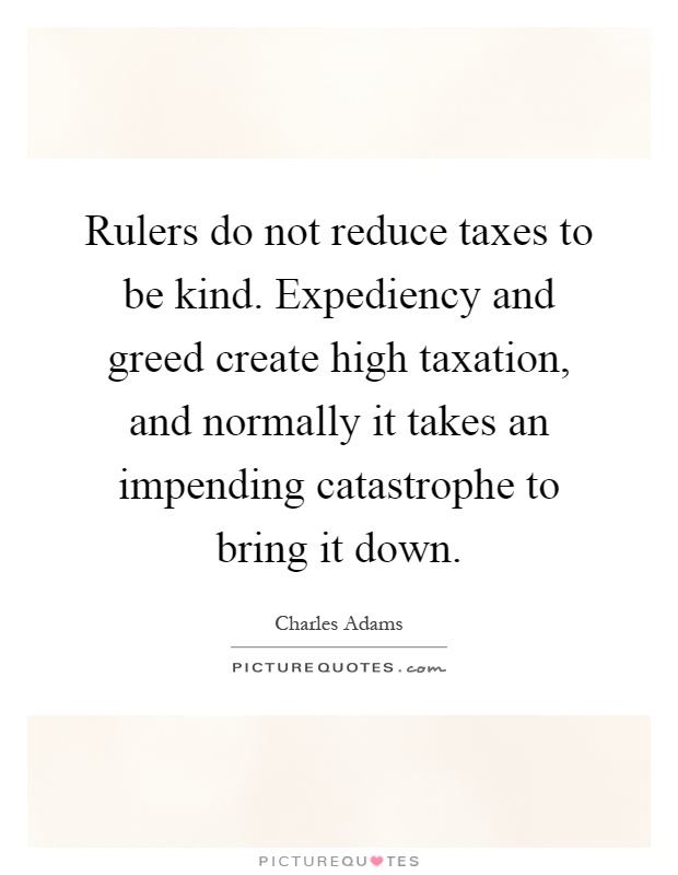 Rulers do not reduce taxes to be kind. Expediency and greed create high taxation, and normally it takes an impending catastrophe to bring it down Picture Quote #1