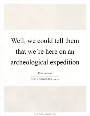 Well, we could tell them that we’re here on an archeological expedition Picture Quote #1