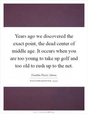 Years ago we discovered the exact point, the dead center of middle age. It occurs when you are too young to take up golf and too old to rush up to the net Picture Quote #1