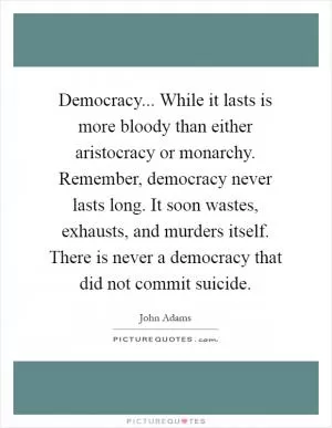 Democracy... While it lasts is more bloody than either aristocracy or monarchy. Remember, democracy never lasts long. It soon wastes, exhausts, and murders itself. There is never a democracy that did not commit suicide Picture Quote #1