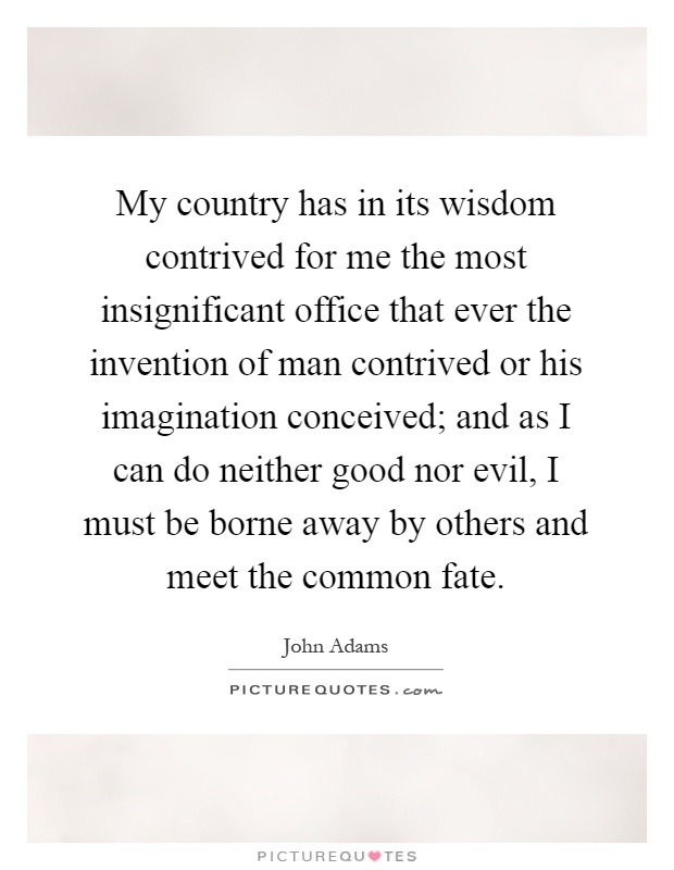 My country has in its wisdom contrived for me the most insignificant office that ever the invention of man contrived or his imagination conceived; and as I can do neither good nor evil, I must be borne away by others and meet the common fate Picture Quote #1