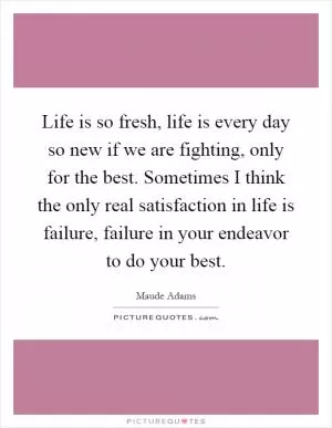 Life is so fresh, life is every day so new if we are fighting, only for the best. Sometimes I think the only real satisfaction in life is failure, failure in your endeavor to do your best Picture Quote #1