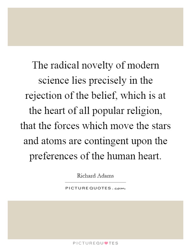 The radical novelty of modern science lies precisely in the rejection of the belief, which is at the heart of all popular religion, that the forces which move the stars and atoms are contingent upon the preferences of the human heart Picture Quote #1
