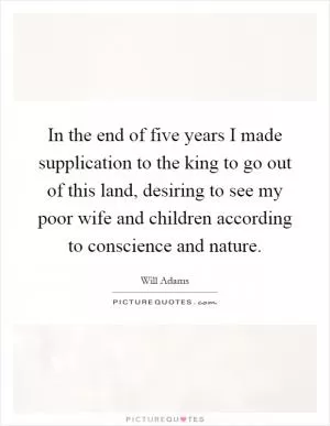 In the end of five years I made supplication to the king to go out of this land, desiring to see my poor wife and children according to conscience and nature Picture Quote #1