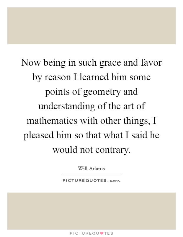 Now being in such grace and favor by reason I learned him some points of geometry and understanding of the art of mathematics with other things, I pleased him so that what I said he would not contrary Picture Quote #1