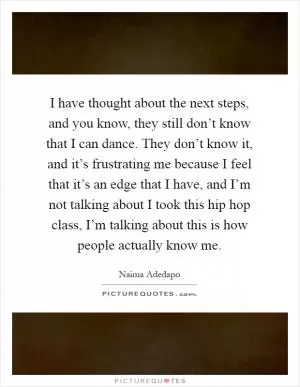 I have thought about the next steps, and you know, they still don’t know that I can dance. They don’t know it, and it’s frustrating me because I feel that it’s an edge that I have, and I’m not talking about I took this hip hop class, I’m talking about this is how people actually know me Picture Quote #1