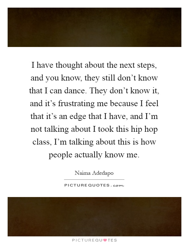 I have thought about the next steps, and you know, they still don't know that I can dance. They don't know it, and it's frustrating me because I feel that it's an edge that I have, and I'm not talking about I took this hip hop class, I'm talking about this is how people actually know me Picture Quote #1