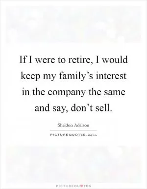 If I were to retire, I would keep my family’s interest in the company the same and say, don’t sell Picture Quote #1