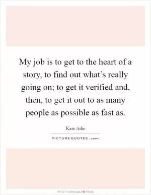 My job is to get to the heart of a story, to find out what’s really going on; to get it verified and, then, to get it out to as many people as possible as fast as Picture Quote #1