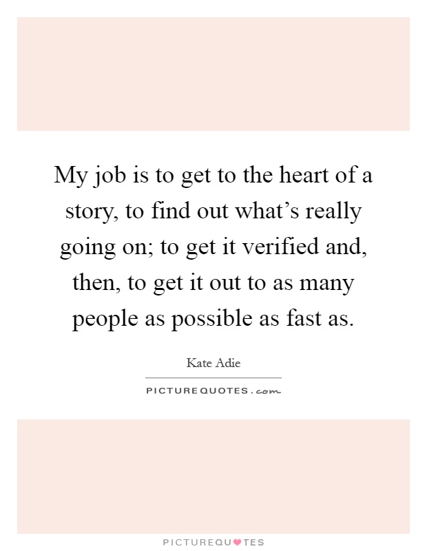 My job is to get to the heart of a story, to find out what's really going on; to get it verified and, then, to get it out to as many people as possible as fast as Picture Quote #1