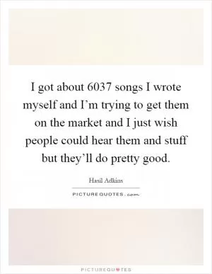 I got about 6037 songs I wrote myself and I’m trying to get them on the market and I just wish people could hear them and stuff but they’ll do pretty good Picture Quote #1