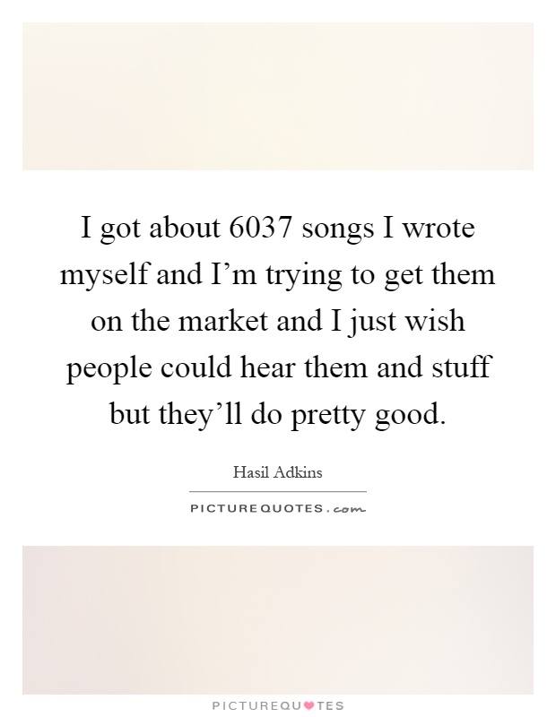 I got about 6037 songs I wrote myself and I'm trying to get them on the market and I just wish people could hear them and stuff but they'll do pretty good Picture Quote #1
