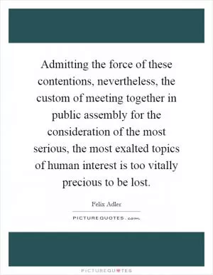 Admitting the force of these contentions, nevertheless, the custom of meeting together in public assembly for the consideration of the most serious, the most exalted topics of human interest is too vitally precious to be lost Picture Quote #1