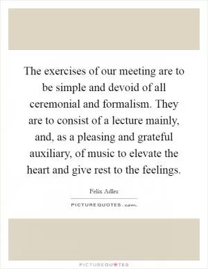 The exercises of our meeting are to be simple and devoid of all ceremonial and formalism. They are to consist of a lecture mainly, and, as a pleasing and grateful auxiliary, of music to elevate the heart and give rest to the feelings Picture Quote #1
