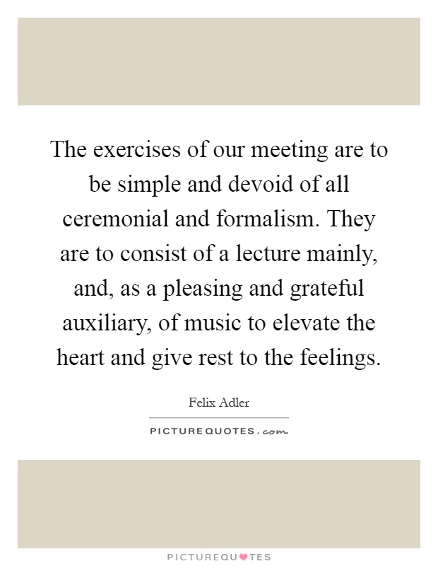 The exercises of our meeting are to be simple and devoid of all ceremonial and formalism. They are to consist of a lecture mainly, and, as a pleasing and grateful auxiliary, of music to elevate the heart and give rest to the feelings Picture Quote #1