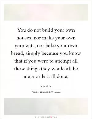 You do not build your own houses, nor make your own garments, nor bake your own bread, simply because you know that if you were to attempt all these things they would all be more or less ill done Picture Quote #1