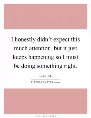 I honestly didn’t expect this much attention, but it just keeps happening so I must be doing something right Picture Quote #1