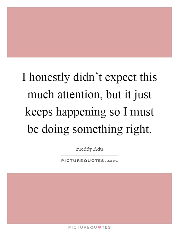 I honestly didn't expect this much attention, but it just keeps happening so I must be doing something right Picture Quote #1