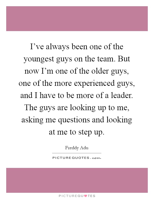 I've always been one of the youngest guys on the team. But now I'm one of the older guys, one of the more experienced guys, and I have to be more of a leader. The guys are looking up to me, asking me questions and looking at me to step up Picture Quote #1