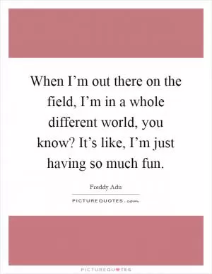 When I’m out there on the field, I’m in a whole different world, you know? It’s like, I’m just having so much fun Picture Quote #1