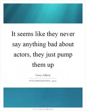 It seems like they never say anything bad about actors, they just pump them up Picture Quote #1