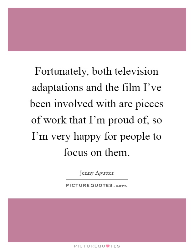 Fortunately, both television adaptations and the film I've been involved with are pieces of work that I'm proud of, so I'm very happy for people to focus on them Picture Quote #1