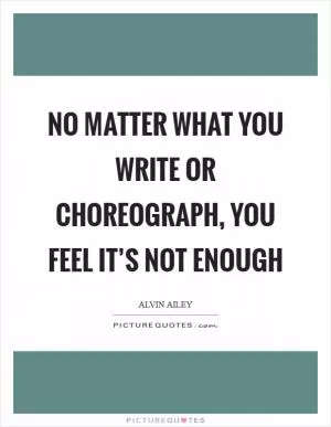 No matter what you write or choreograph, you feel it’s not enough Picture Quote #1