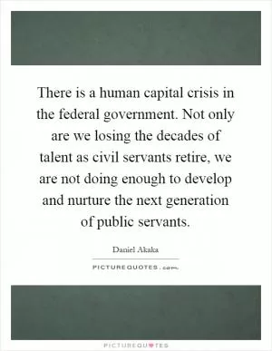 There is a human capital crisis in the federal government. Not only are we losing the decades of talent as civil servants retire, we are not doing enough to develop and nurture the next generation of public servants Picture Quote #1