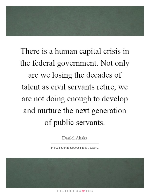 There is a human capital crisis in the federal government. Not only are we losing the decades of talent as civil servants retire, we are not doing enough to develop and nurture the next generation of public servants Picture Quote #1