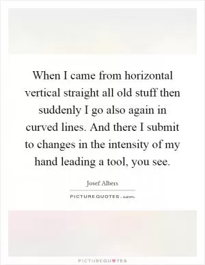 When I came from horizontal vertical straight all old stuff then suddenly I go also again in curved lines. And there I submit to changes in the intensity of my hand leading a tool, you see Picture Quote #1