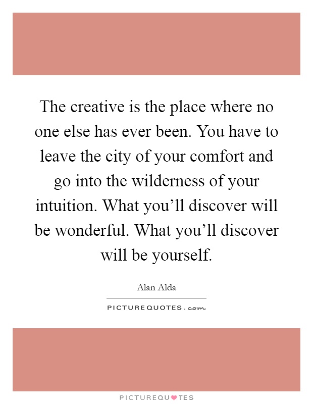 The creative is the place where no one else has ever been. You have to leave the city of your comfort and go into the wilderness of your intuition. What you'll discover will be wonderful. What you'll discover will be yourself Picture Quote #1
