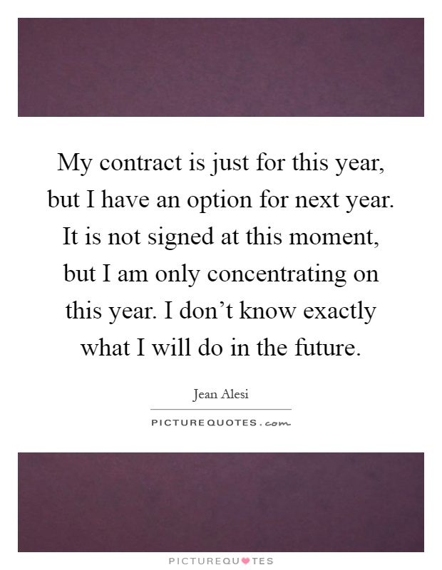 My contract is just for this year, but I have an option for next year. It is not signed at this moment, but I am only concentrating on this year. I don't know exactly what I will do in the future Picture Quote #1