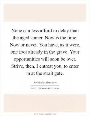 None can less afford to delay than the aged sinner. Now is the time. Now or never. You have, as it were, one foot already in the grave. Your opportunities will soon be over. Strive, then, I entreat you, to enter in at the strait gate Picture Quote #1
