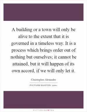 A building or a town will only be alive to the extent that it is governed in a timeless way. It is a process which brings order out of nothing but ourselves; it cannot be attained, but it will happen of its own accord, if we will only let it Picture Quote #1