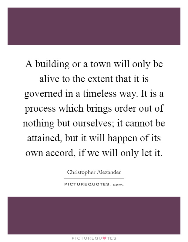 A building or a town will only be alive to the extent that it is governed in a timeless way. It is a process which brings order out of nothing but ourselves; it cannot be attained, but it will happen of its own accord, if we will only let it Picture Quote #1