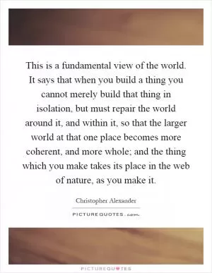 This is a fundamental view of the world. It says that when you build a thing you cannot merely build that thing in isolation, but must repair the world around it, and within it, so that the larger world at that one place becomes more coherent, and more whole; and the thing which you make takes its place in the web of nature, as you make it Picture Quote #1