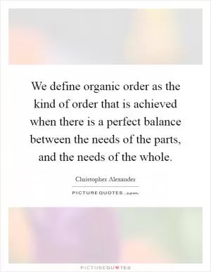 We define organic order as the kind of order that is achieved when there is a perfect balance between the needs of the parts, and the needs of the whole Picture Quote #1