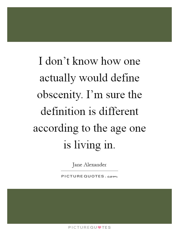 I don't know how one actually would define obscenity. I'm sure the definition is different according to the age one is living in Picture Quote #1
