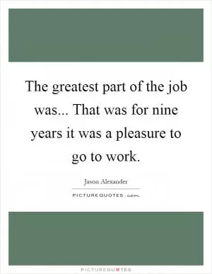 The greatest part of the job was... That was for nine years it was a pleasure to go to work Picture Quote #1