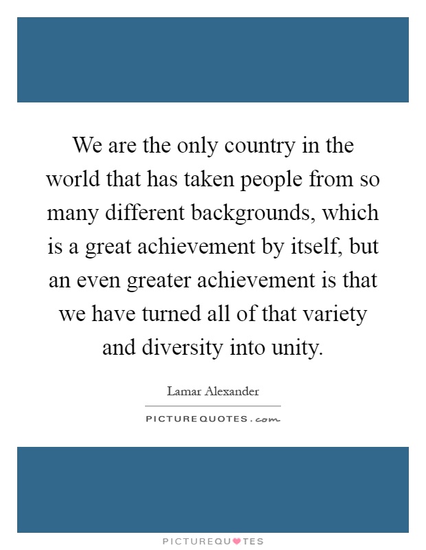 We are the only country in the world that has taken people from so many different backgrounds, which is a great achievement by itself, but an even greater achievement is that we have turned all of that variety and diversity into unity Picture Quote #1
