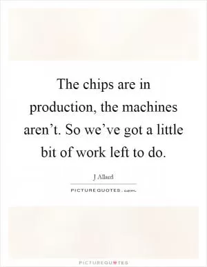 The chips are in production, the machines aren’t. So we’ve got a little bit of work left to do Picture Quote #1