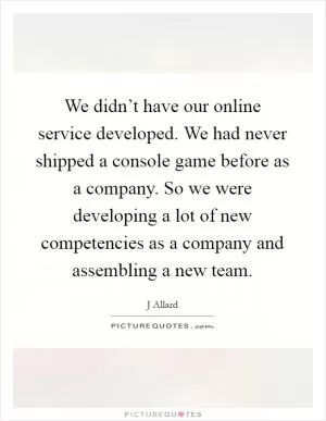 We didn’t have our online service developed. We had never shipped a console game before as a company. So we were developing a lot of new competencies as a company and assembling a new team Picture Quote #1