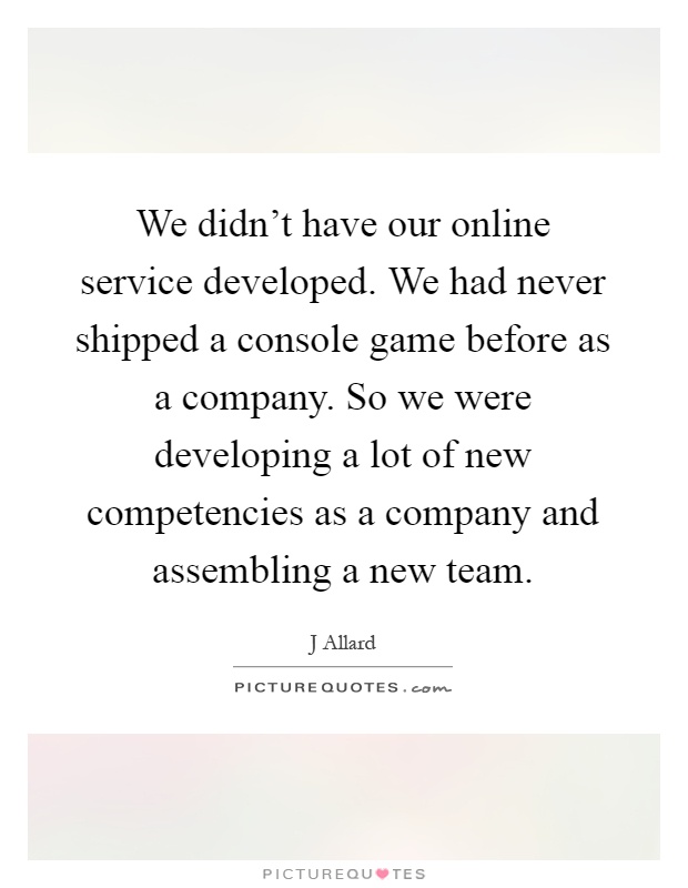 We didn't have our online service developed. We had never shipped a console game before as a company. So we were developing a lot of new competencies as a company and assembling a new team Picture Quote #1