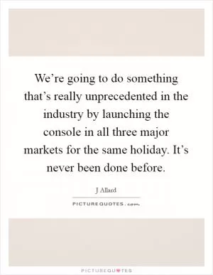 We’re going to do something that’s really unprecedented in the industry by launching the console in all three major markets for the same holiday. It’s never been done before Picture Quote #1