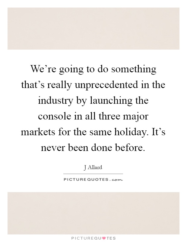We're going to do something that's really unprecedented in the industry by launching the console in all three major markets for the same holiday. It's never been done before Picture Quote #1