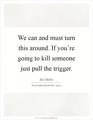 We can and must turn this around. If you’re going to kill someone just pull the trigger Picture Quote #1