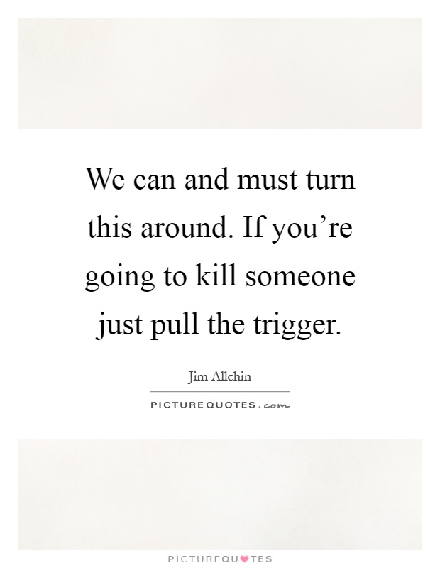We can and must turn this around. If you're going to kill someone just pull the trigger Picture Quote #1