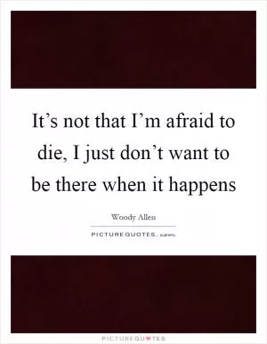 It’s not that I’m afraid to die, I just don’t want to be there when it happens Picture Quote #1